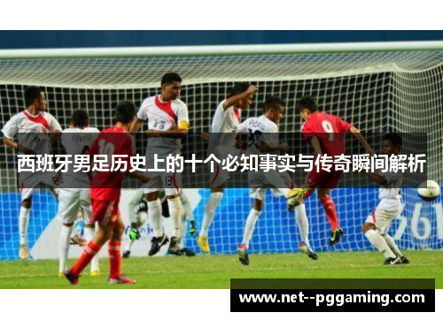 西班牙男足历史上的十个必知事实与传奇瞬间解析