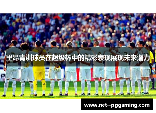 里昂青训球员在超级杯中的精彩表现展现未来潜力 里昂青训球员在超级杯中的精彩表现展现未来潜力