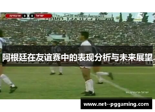 阿根廷在友谊赛中的表现分析与未来展望 阿根廷在友谊赛中的表现分析与未来展望