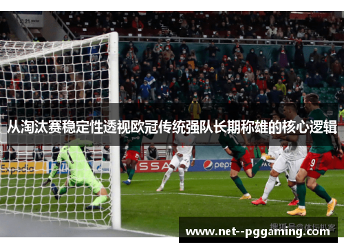 从淘汰赛稳定性透视欧冠传统强队长期称雄的核心逻辑