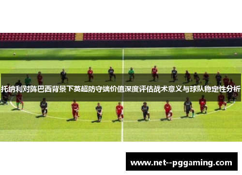 托纳利对阵巴西背景下英超防守端价值深度评估战术意义与球队稳定性分析