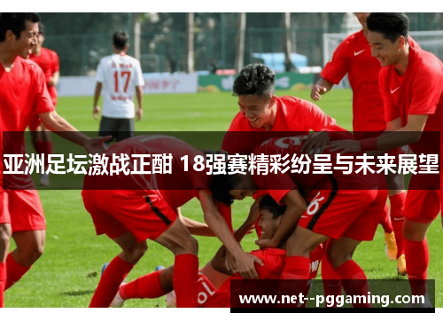 亚洲足坛激战正酣 18强赛精彩纷呈与未来展望