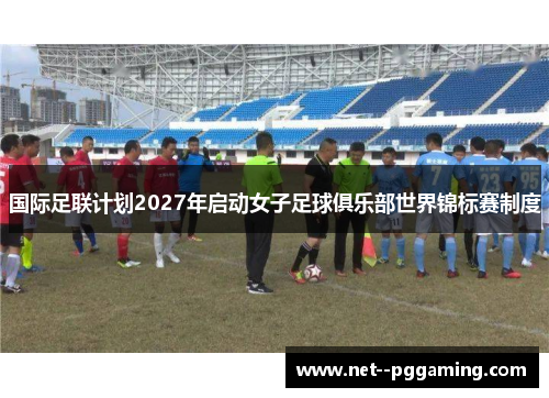 国际足联计划2027年启动女子足球俱乐部世界锦标赛制度