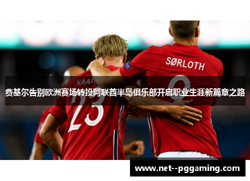 费基尔告别欧洲赛场转投阿联酋半岛俱乐部开启职业生涯新篇章之路